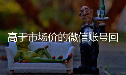 高于市场价的微信账号收vx号回收价格表（微信号回收平台交易200）